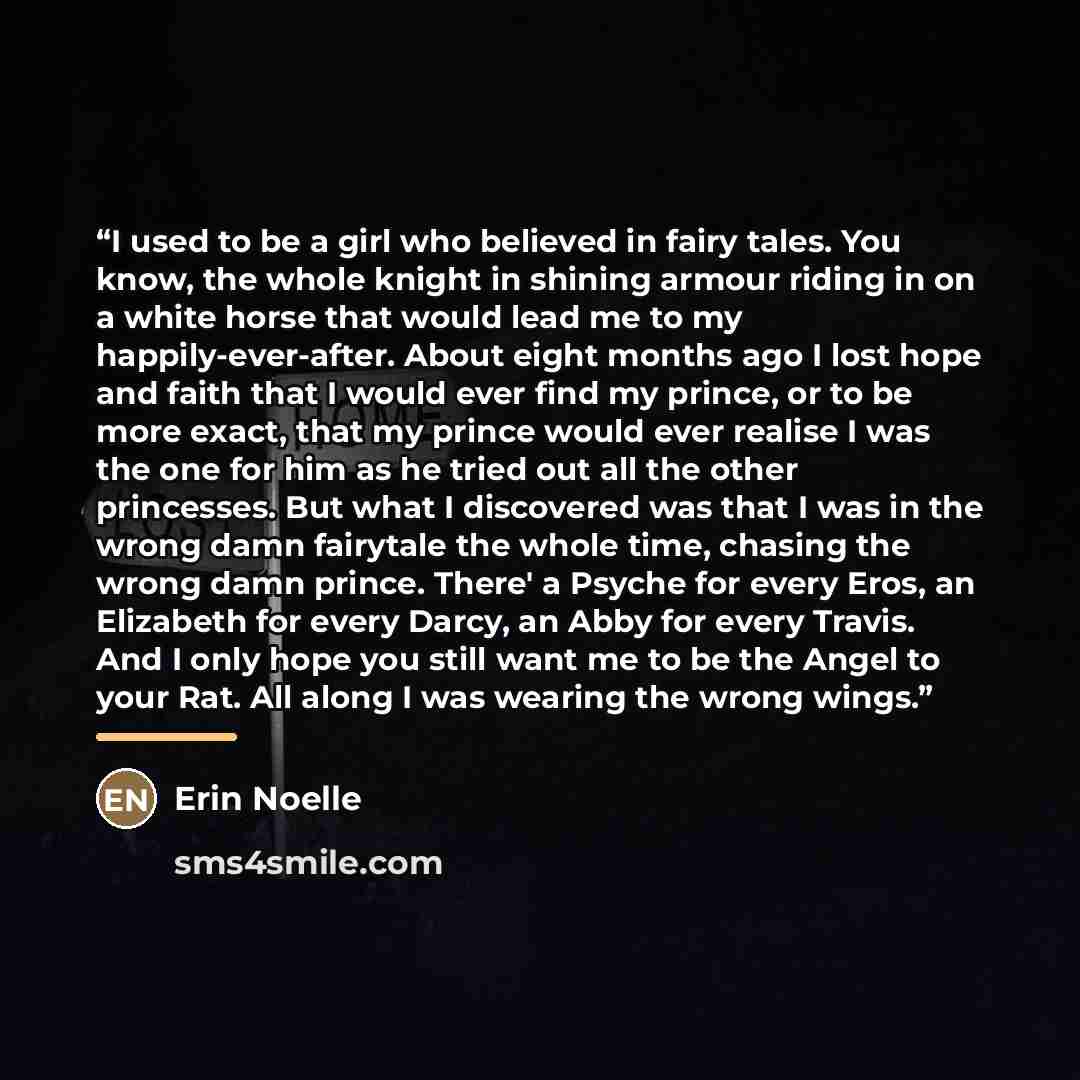 “I used to be a girl who believed in fairy tales. You know, the whole knight in shining armour riding in on a white horse that would lead me to my happily-ever-after. About eight months ago I lost hope and faith that I would ever find my prince, or to be more exact, that my prince would ever…” quote by Erin Noelle