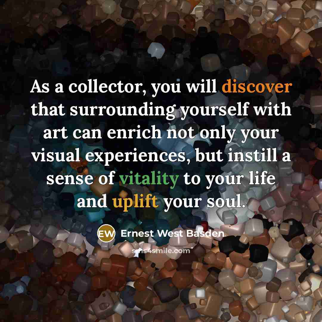 “As a collector, you will discover that surrounding yourself with art can enrich not only your visual experiences, but instill a sense of vitality to your life and uplift your soul.” quote by Ernest West Basden