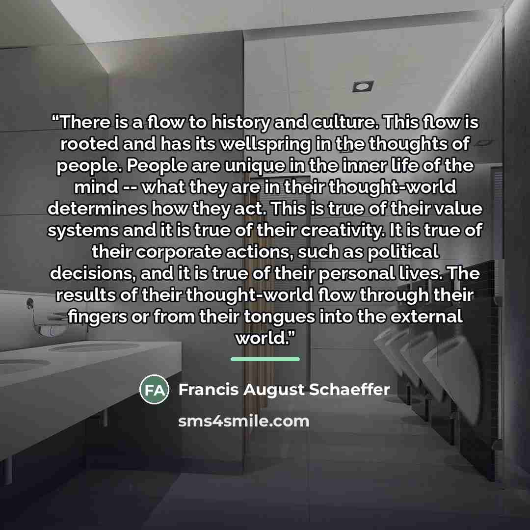 “There is a flow to history and culture. This flow is rooted and has its wellspring in the thoughts of people. People are unique in the inner life of the mind -- what they are in their thought-world determines how they act. This is true of their value systems and it is true of their creativity. It…” quote by Francis August Schaeffer