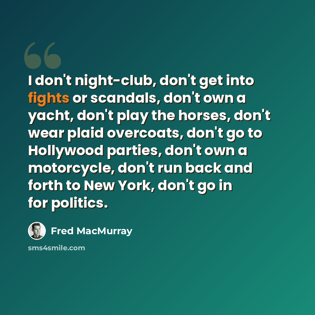 “I don't night-club, don't get into fights or scandals, don't own a yacht, don't play the horses, don't wear plaid overcoats, don't go to Hollywood parties, don't own a motorcycle, don't run back and forth to New York, don't go in for politics.” quote by Fred MacMurray