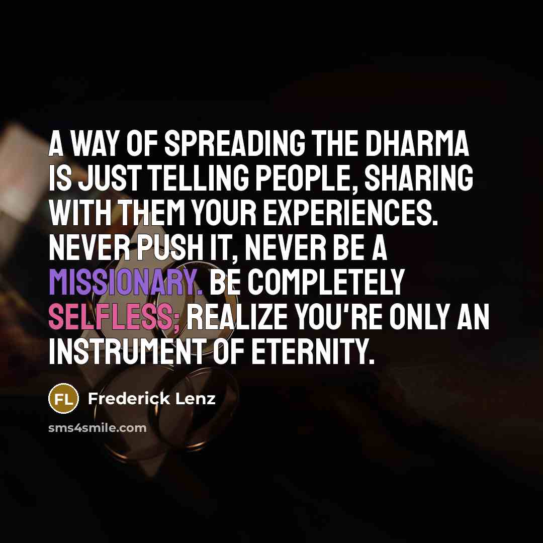 “A way of spreading the dharma is just telling people, sharing with them your experiences. Never push it, never be a missionary. Be completely selfless; realize you're only an instrument of eternity.” quote by Frederick Lenz