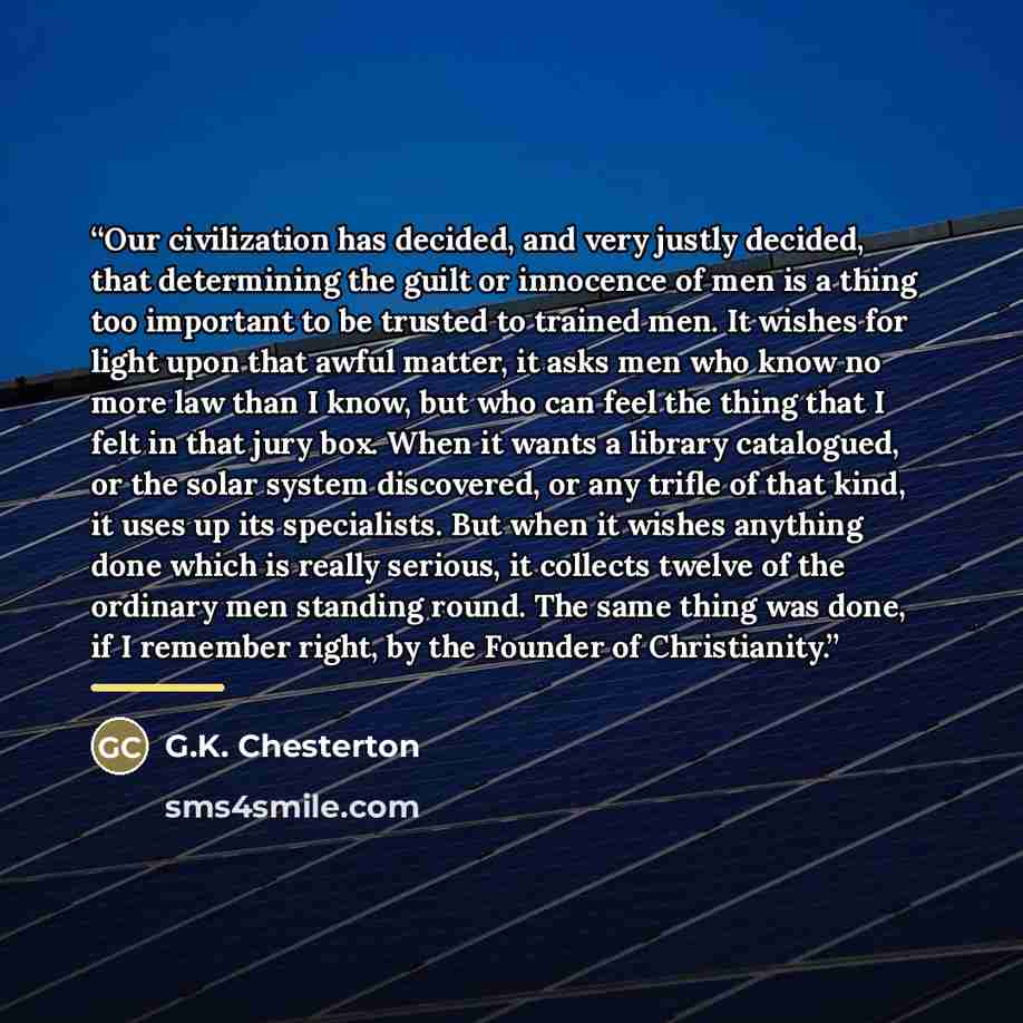 “Our civilization has decided, and very justly decided, that determining the guilt or innocence of men is a thing too important to be trusted to trained men. It wishes for light upon that awful matter, it asks men who know no more law than I know, but who can feel the thing that I felt in that jury…” quote by G.K. Chesterton