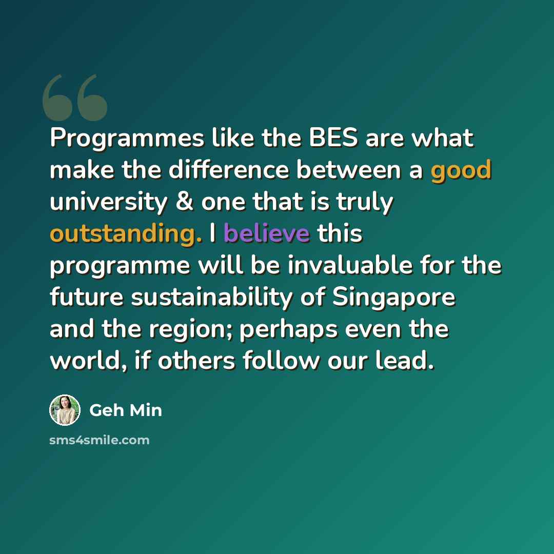 “Programmes like the BES are what make the difference between a good university & one that is truly outstanding. I believe this programme will be invaluable for the future sustainability of Singapore and the region; perhaps even the world, if others follow our lead.” quote by Geh Min