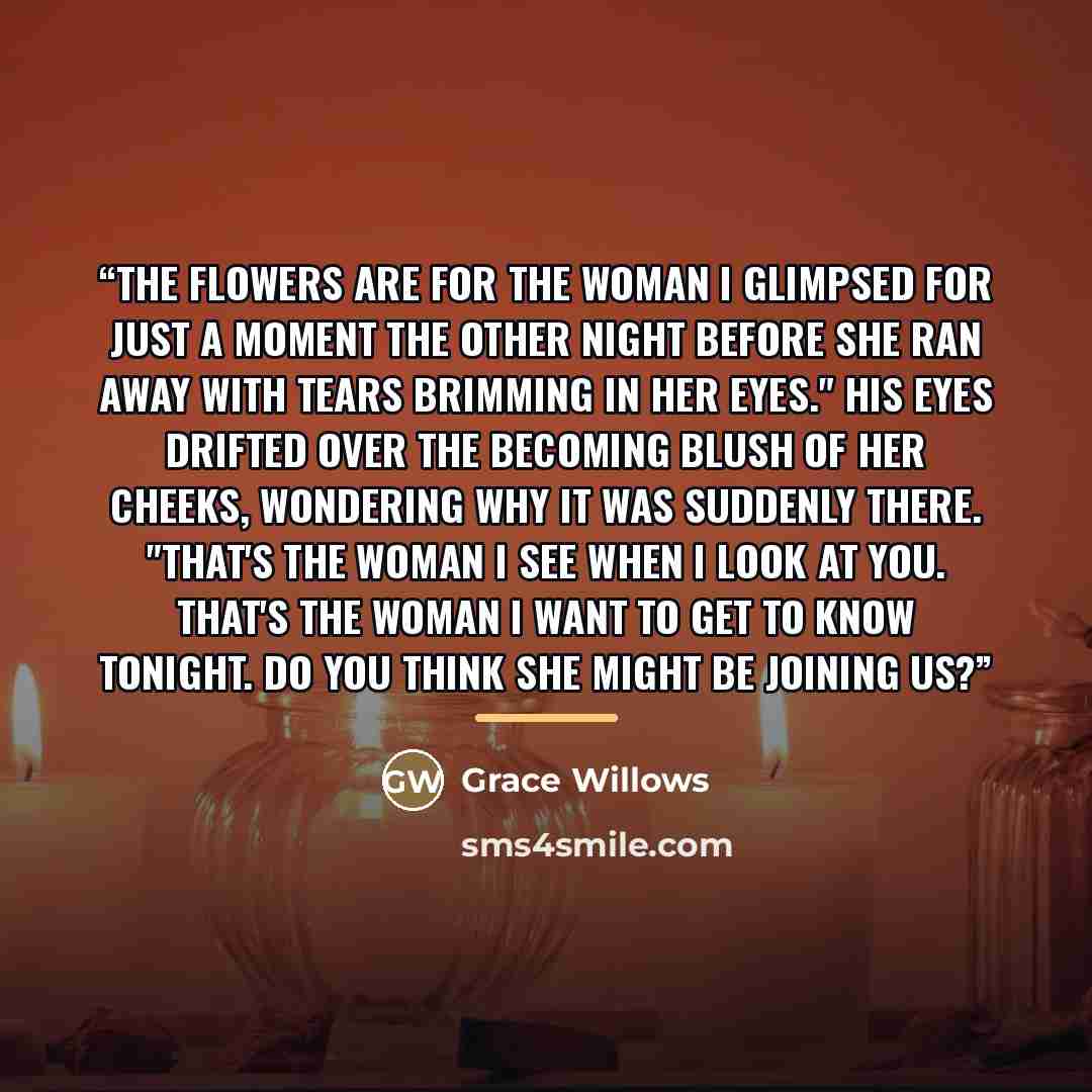 “The flowers are for the woman I glimpsed for just a moment the other night before she ran away with tears brimming in her eyes." His eyes drifted over the becoming blush of her cheeks, wondering why it was suddenly there. "That's the woman I see when I look at you. That's the woman I want to get…” quote by Grace Willows
