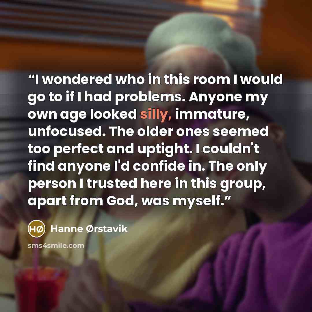 “I wondered who in this room I would go to if I had problems. Anyone my own age looked silly, immature, unfocused. The older ones seemed too perfect and uptight. I couldn't find anyone I'd confide in. The only person I trusted here in this group, apart from God, was myself.” quote by Hanne Ørstavik