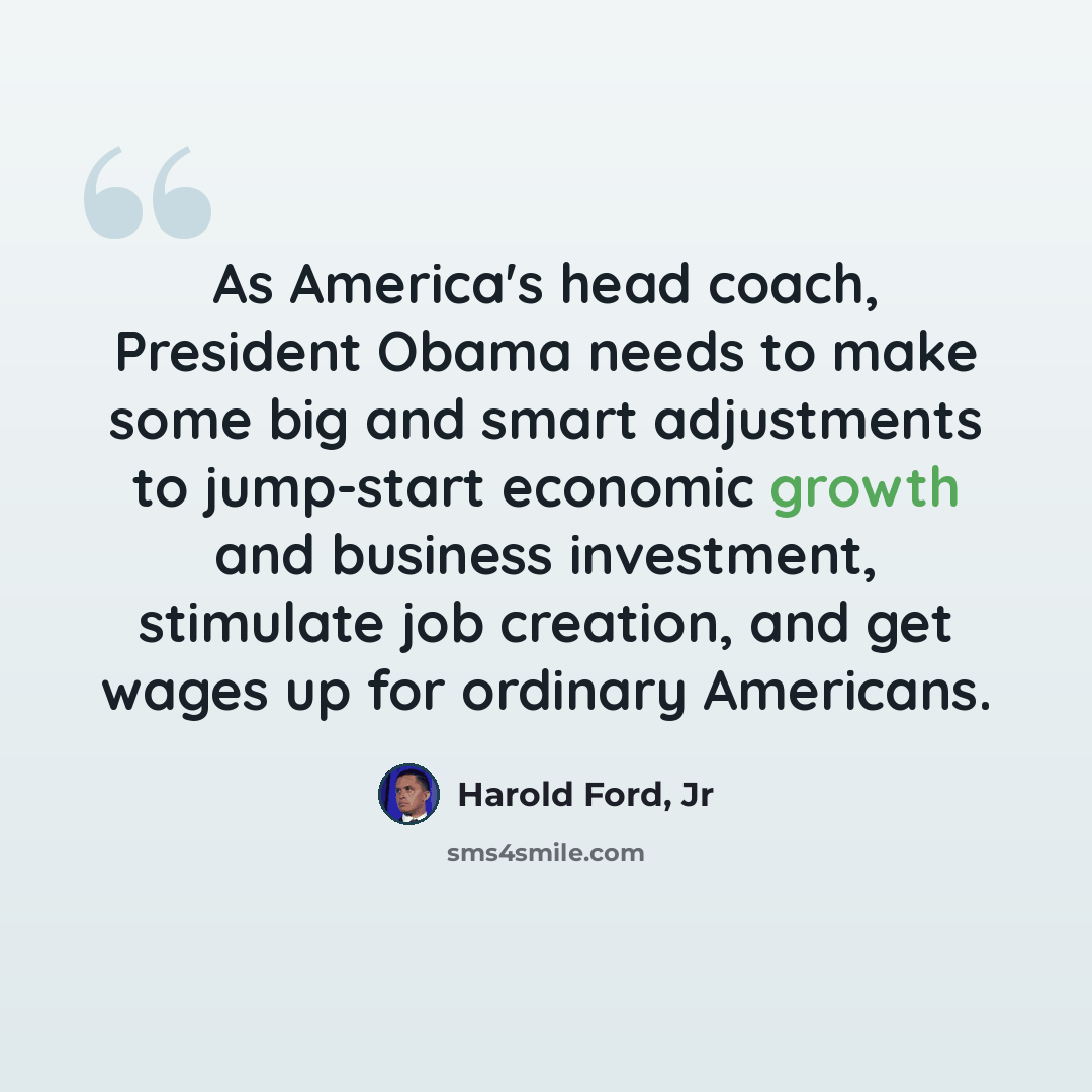 “As America's head coach, President Obama needs to make some big and smart adjustments to jump-start economic growth and business investment, stimulate job creation, and get wages up for ordinary Americans.” quote by Harold Ford, Jr