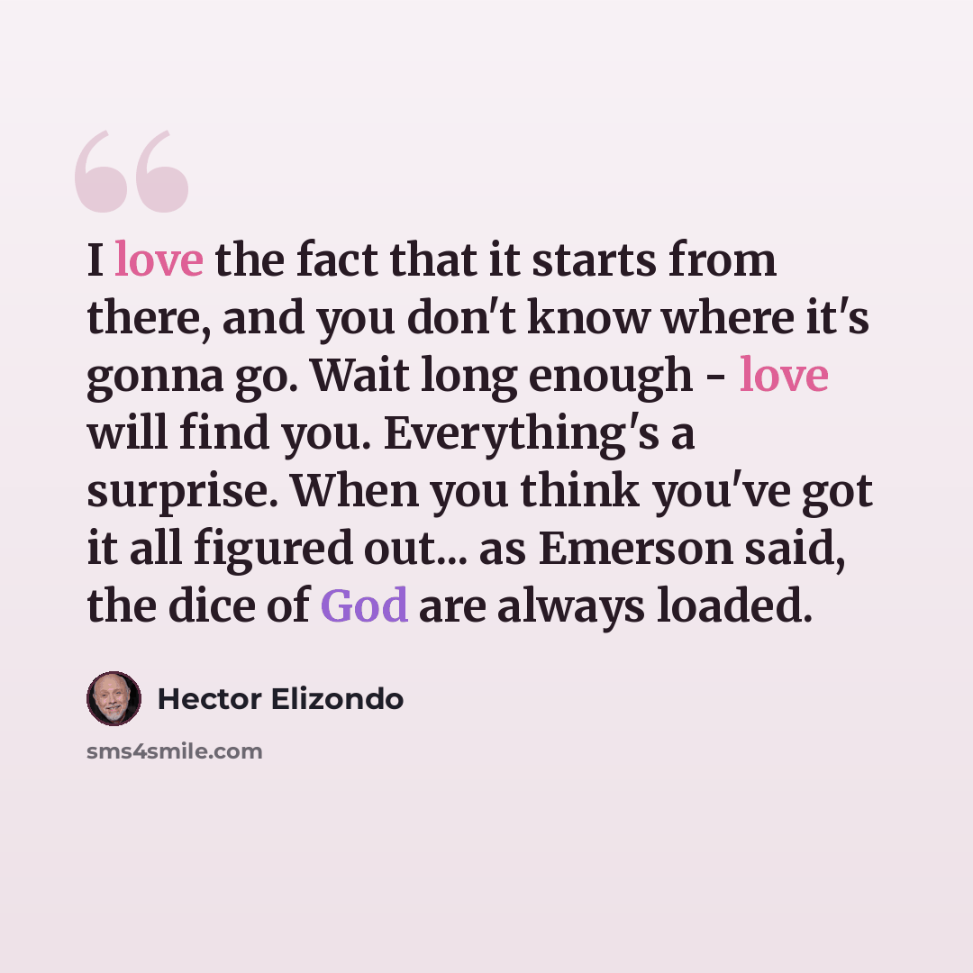 “I love the fact that it starts from there, and you don't know where it's gonna go. Wait long enough - love will find you. Everything's a surprise. When you think you've got it all figured out... as Emerson said, the dice of God are always loaded.” quote by Hector Elizondo