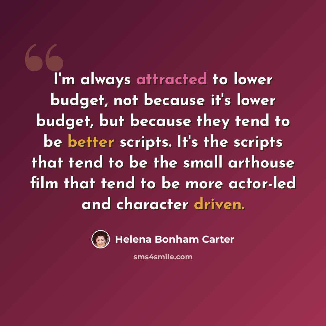 “I'm always attracted to lower budget, not because it's lower budget, but because they tend to be better scripts. It's the scripts that tend to be the small arthouse film that tend to be more actor-led and character driven.” quote by Helena Bonham Carter