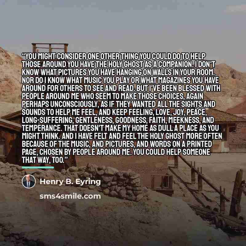 “You might consider one other thing you could do to help those around you have the Holy Ghost as a companion. I don't know what pictures you have hanging on walls in your room. Nor do I know what music you play or what magazines you have around for others to see and read. But I've been blessed with…” quote by Henry B. Eyring