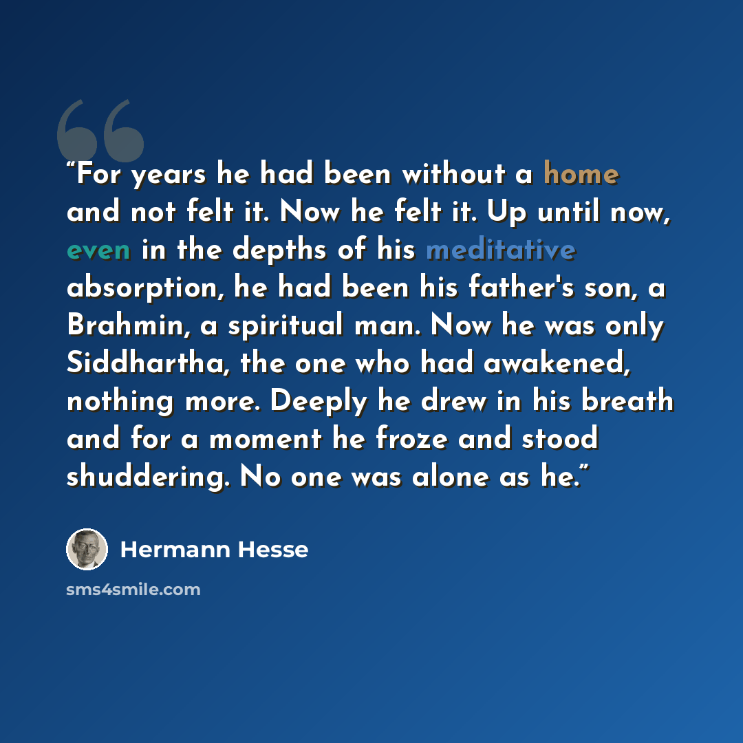 “For years he had been without a home and not felt it. Now he felt it. Up until now, even in the depths of his meditative absorption, he had been his father's son, a Brahmin, a spiritual man. Now he was only Siddhartha, the one who had awakened, nothing more. Deeply he drew in his breath and for a…” quote by Hermann Hesse