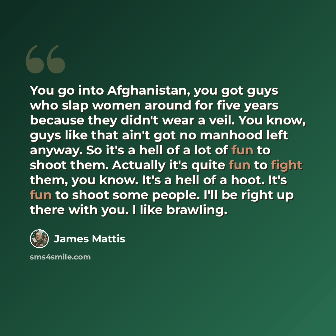 “You go into Afghanistan, you got guys who slap women around for five years because they didn't wear a veil. You know, guys like that ain't got no manhood left anyway. So it's a hell of a lot of fun to shoot them. Actually it's quite fun to fight them, you know. It's a hell of a hoot. It's fun to…” quote by James Mattis