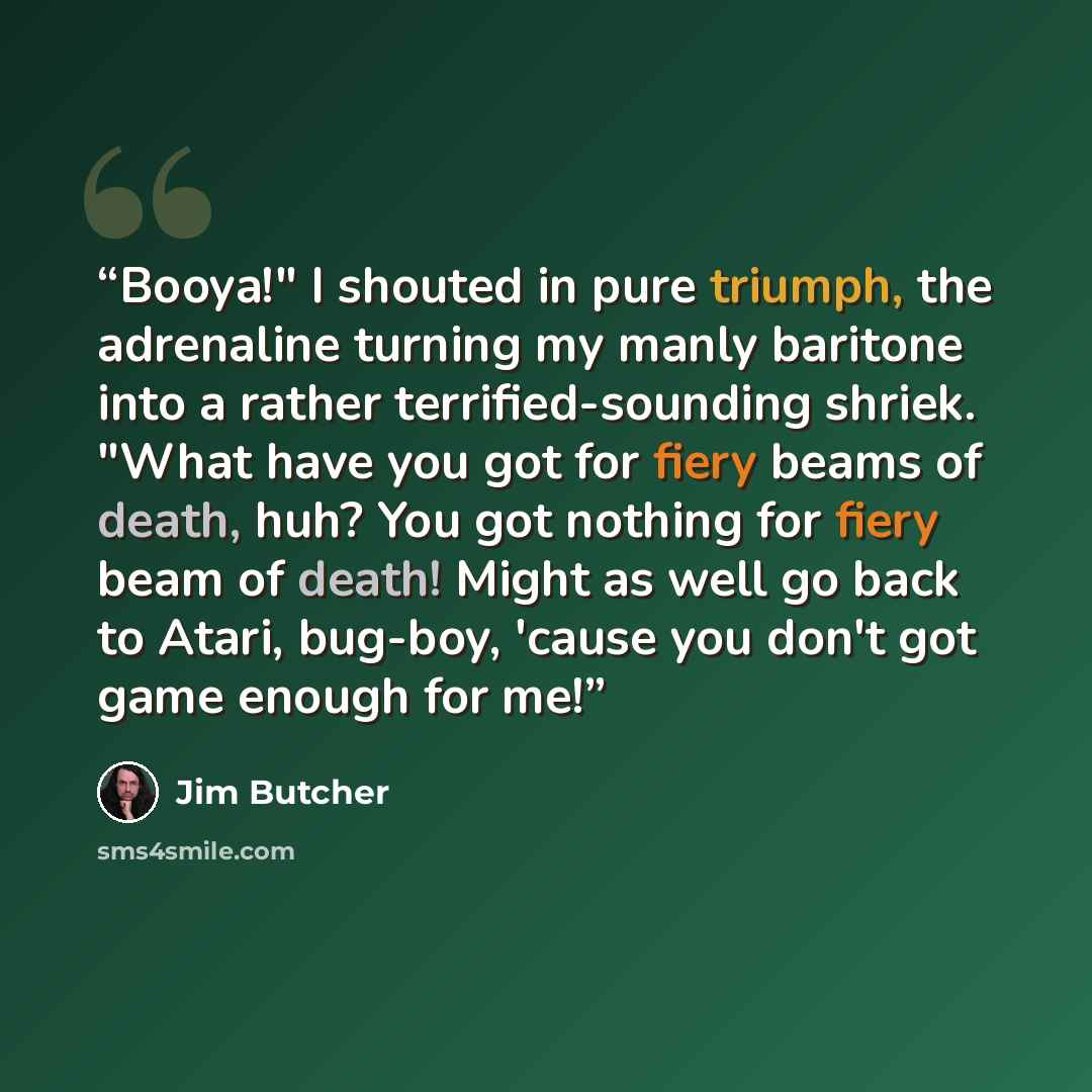 “Booya!" I shouted in pure triumph, the adrenaline turning my manly baritone into a rather terrified-sounding shriek. "What have you got for fiery beams of death, huh? You got nothing for fiery beam of death! Might as well go back to Atari, bug-boy, 'cause you don't got game enough for me!” quote by Jim Butcher