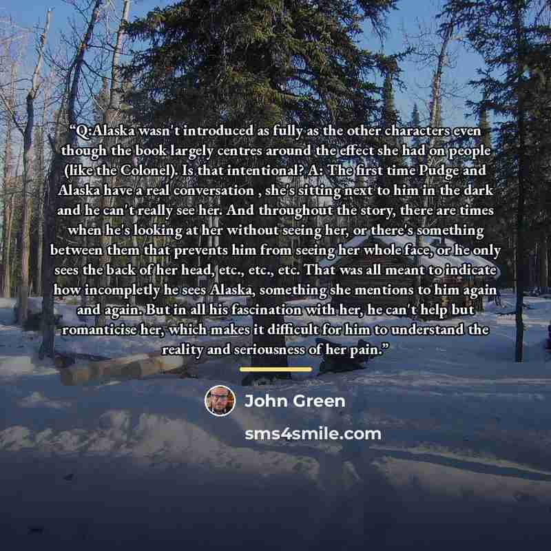 “Q:Alaska wasn't introduced as fully as the other characters even though the book largely centres around the effect she had on people (like the Colonel). Is that intentional? A: The first time Pudge and Alaska have a real conversation , she's sitting next to him in the dark and he can't really see…” quote by John Green