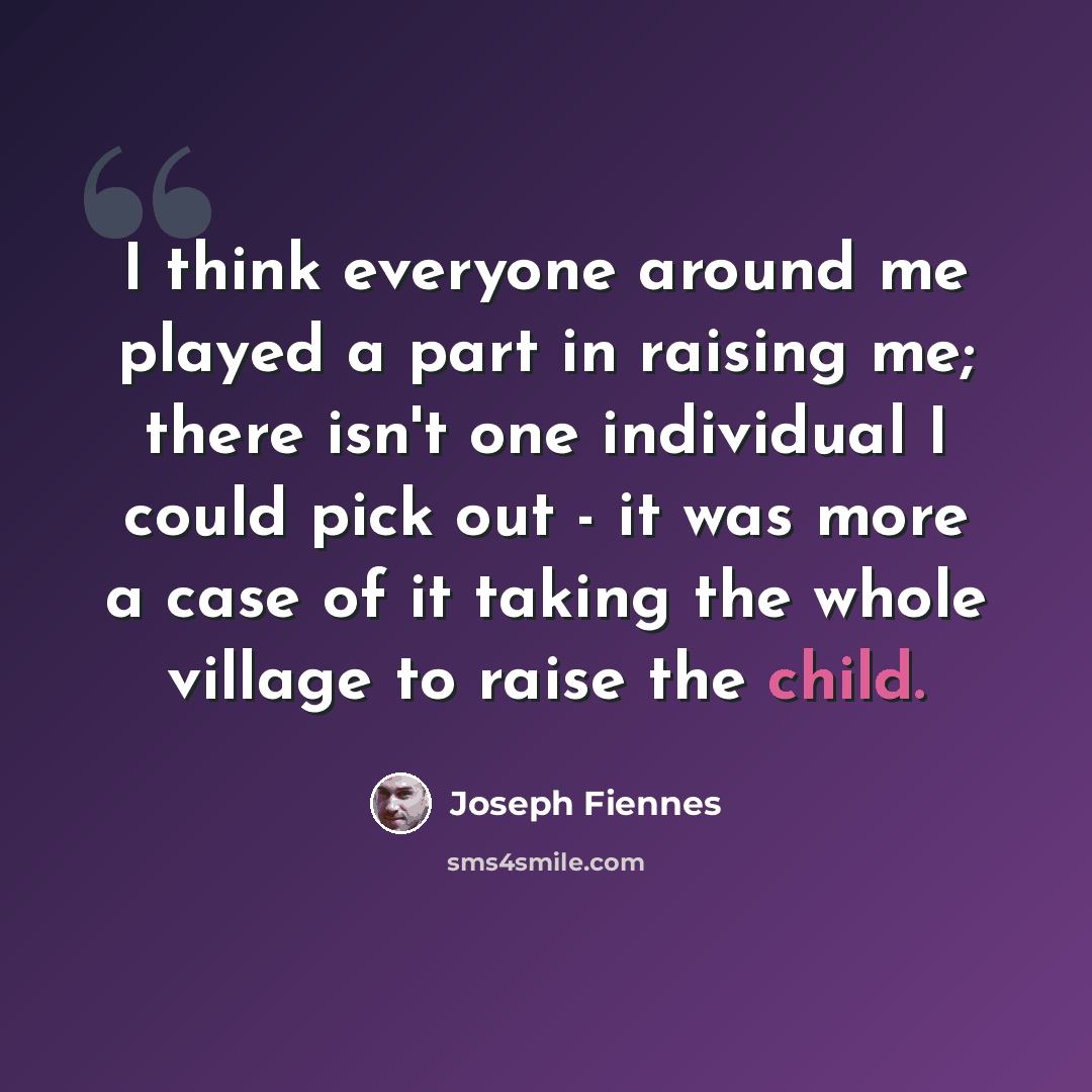 “I think everyone around me played a part in raising me; there isn't one individual I could pick out - it was more a case of it taking the whole village to raise the child.” quote by Joseph Fiennes