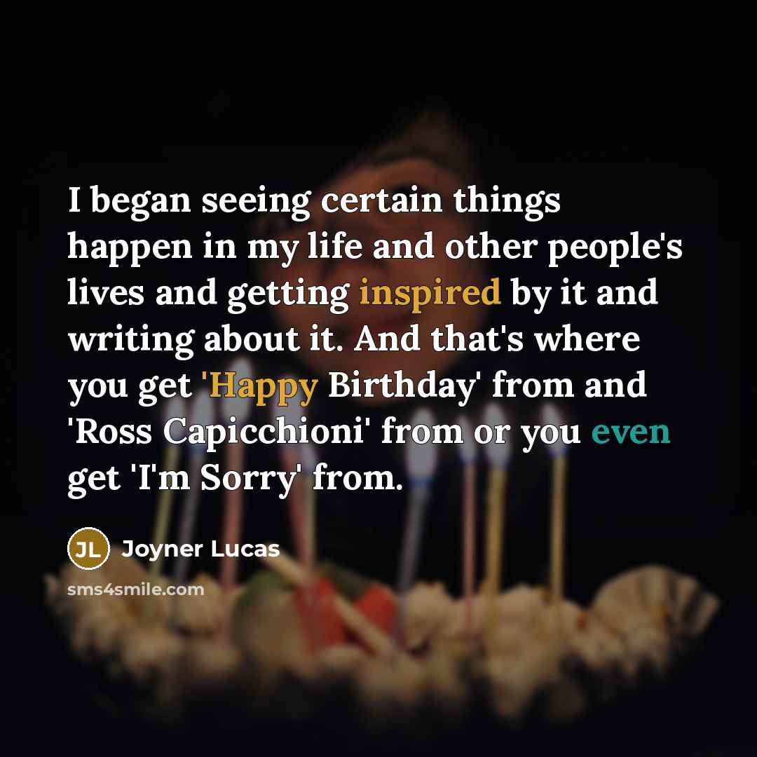 “I began seeing certain things happen in my life and other people's lives and getting inspired by it and writing about it. And that's where you get 'Happy Birthday' from and 'Ross Capicchioni' from or you even get 'I'm Sorry' from.” quote by Joyner Lucas