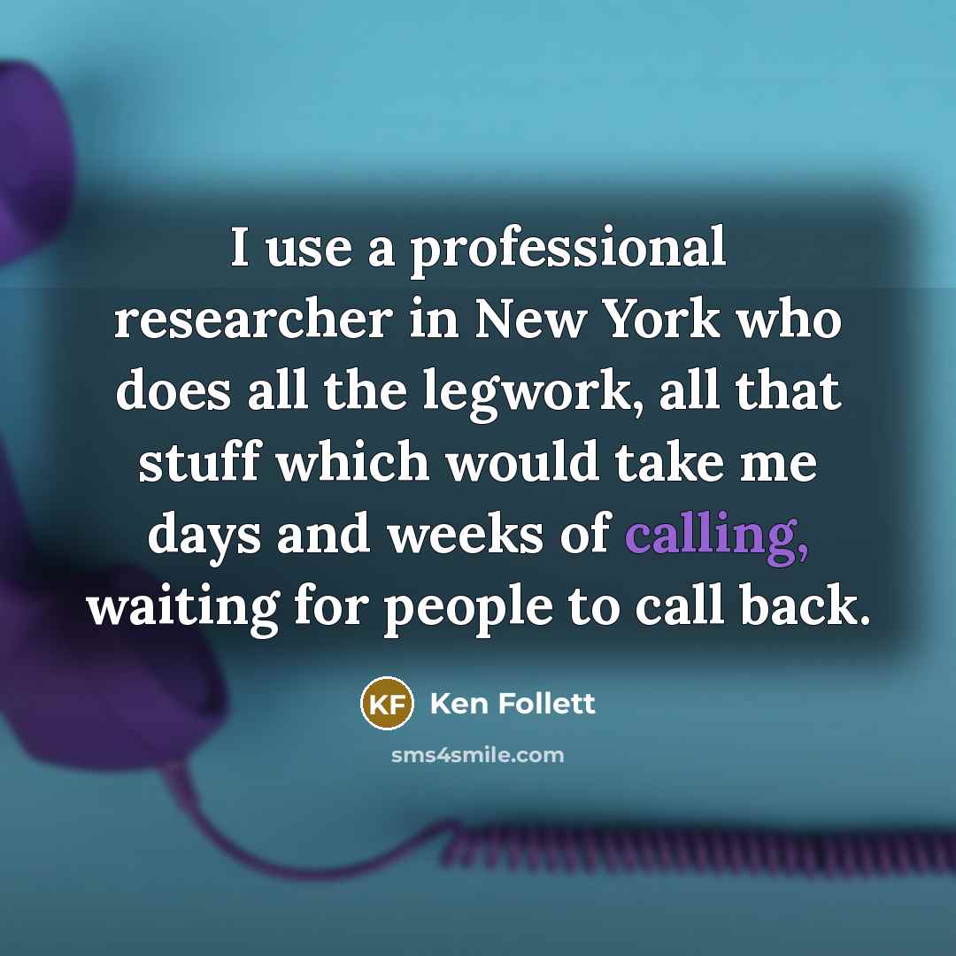 “I use a professional researcher in New York who does all the legwork, all that stuff which would take me days and weeks of calling, waiting for people to call back.” quote by Ken Follett