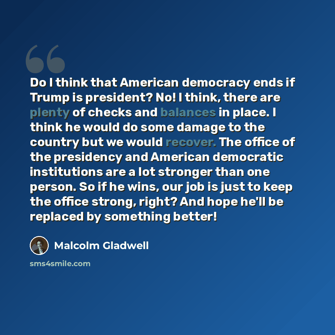 “Do I think that American democracy ends if Trump is president? No! I think, there are plenty of checks and balances in place. I think he would do some damage to the country but we would recover. The office of the presidency and American democratic institutions are a lot stronger than one person…” quote by Malcolm Gladwell