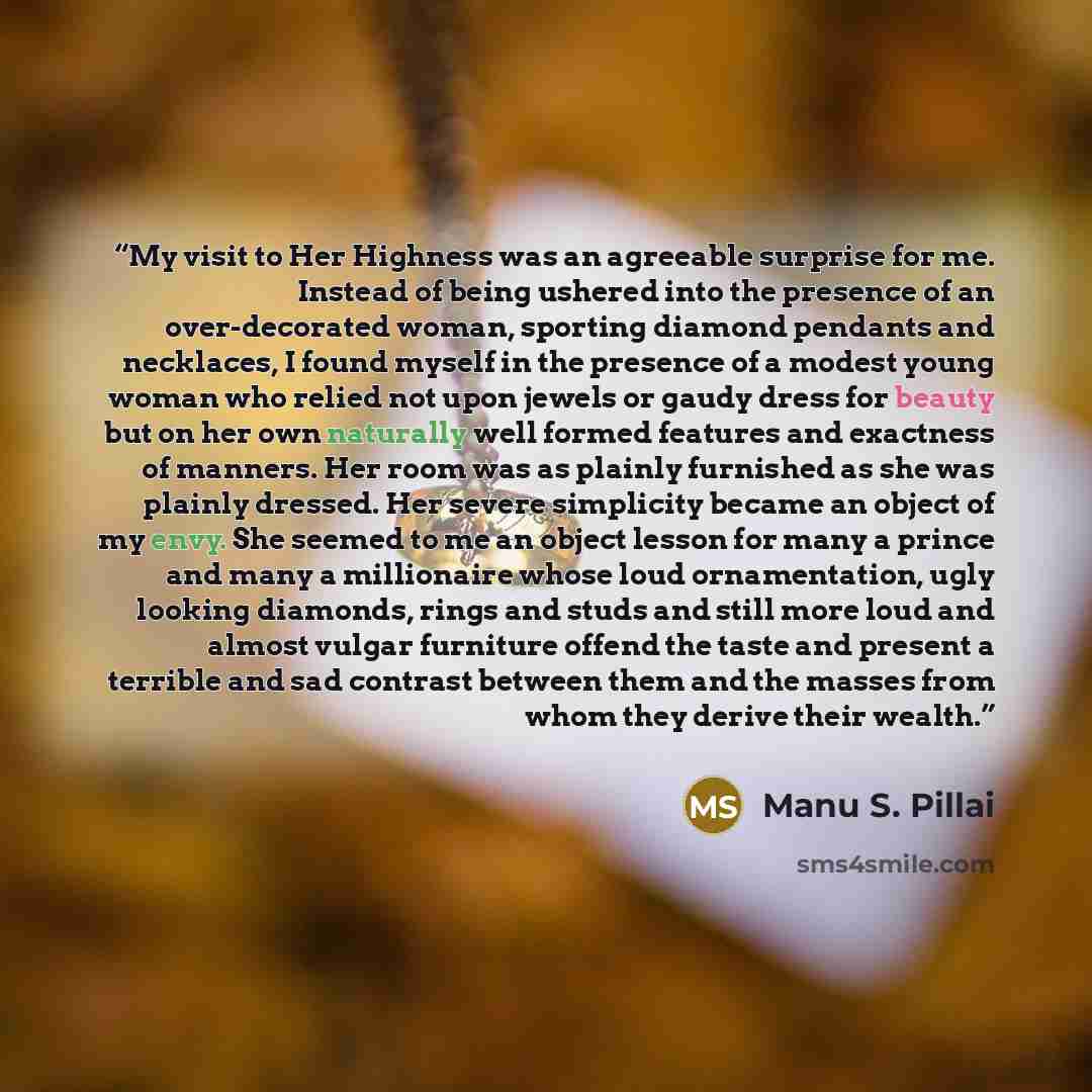 “My visit to Her Highness was an agreeable surprise for me. Instead of being ushered into the presence of an over-decorated woman, sporting diamond pendants and necklaces, I found myself in the presence of a modest young woman who relied not upon jewels or gaudy dress for beauty but on her own…” quote by Manu S. Pillai
