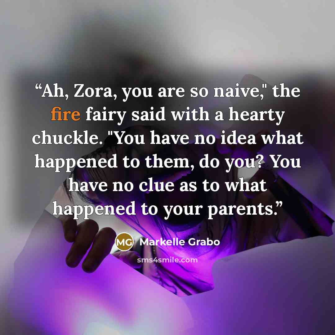 “Ah, Zora, you are so naive," the fire fairy said with a hearty chuckle. "You have no idea what happened to them, do you? You have no clue as to what happened to your parents.” quote by Markelle Grabo