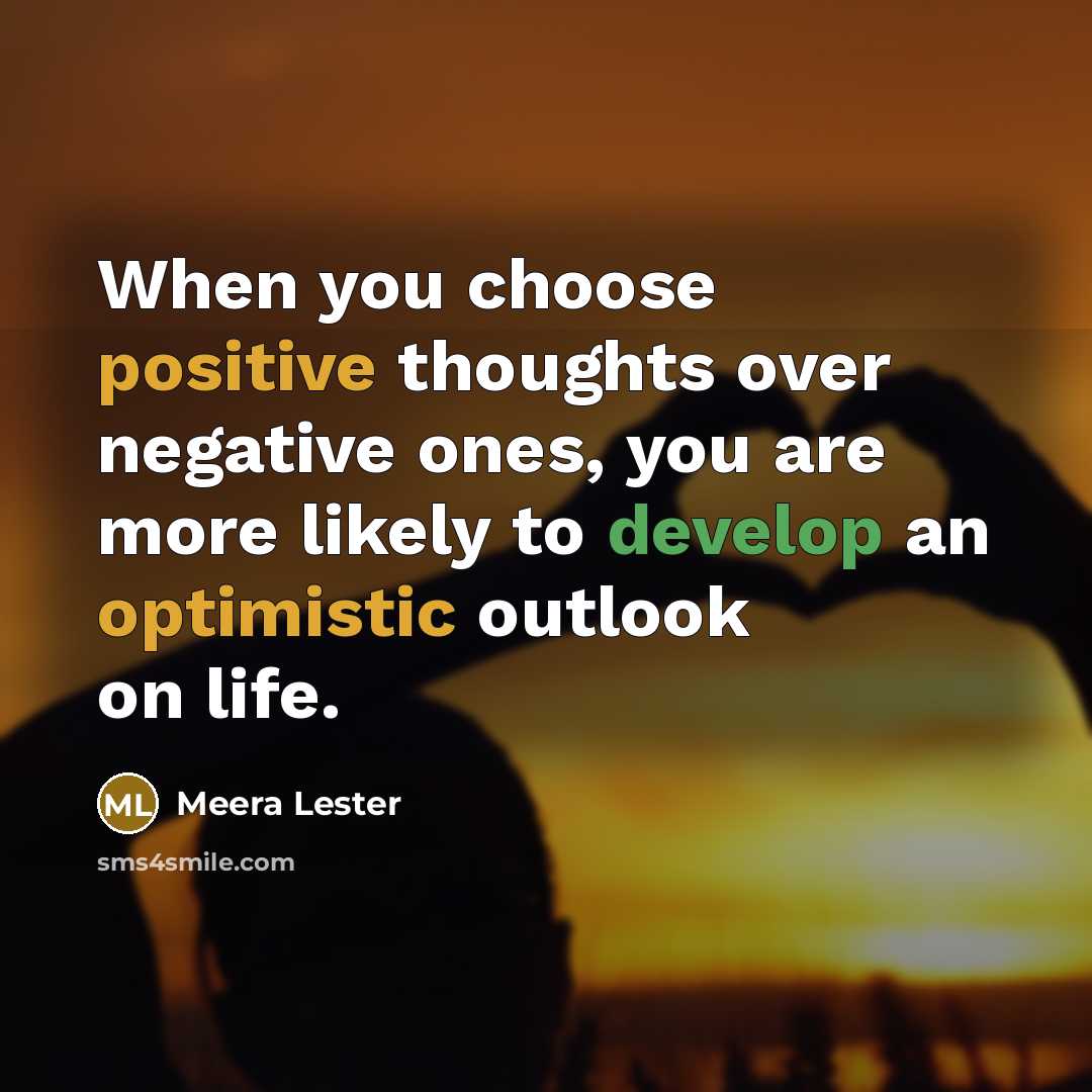 “When you choose positive thoughts over negative ones, you are more likely to develop an optimistic outlook on life.” quote by Meera Lester