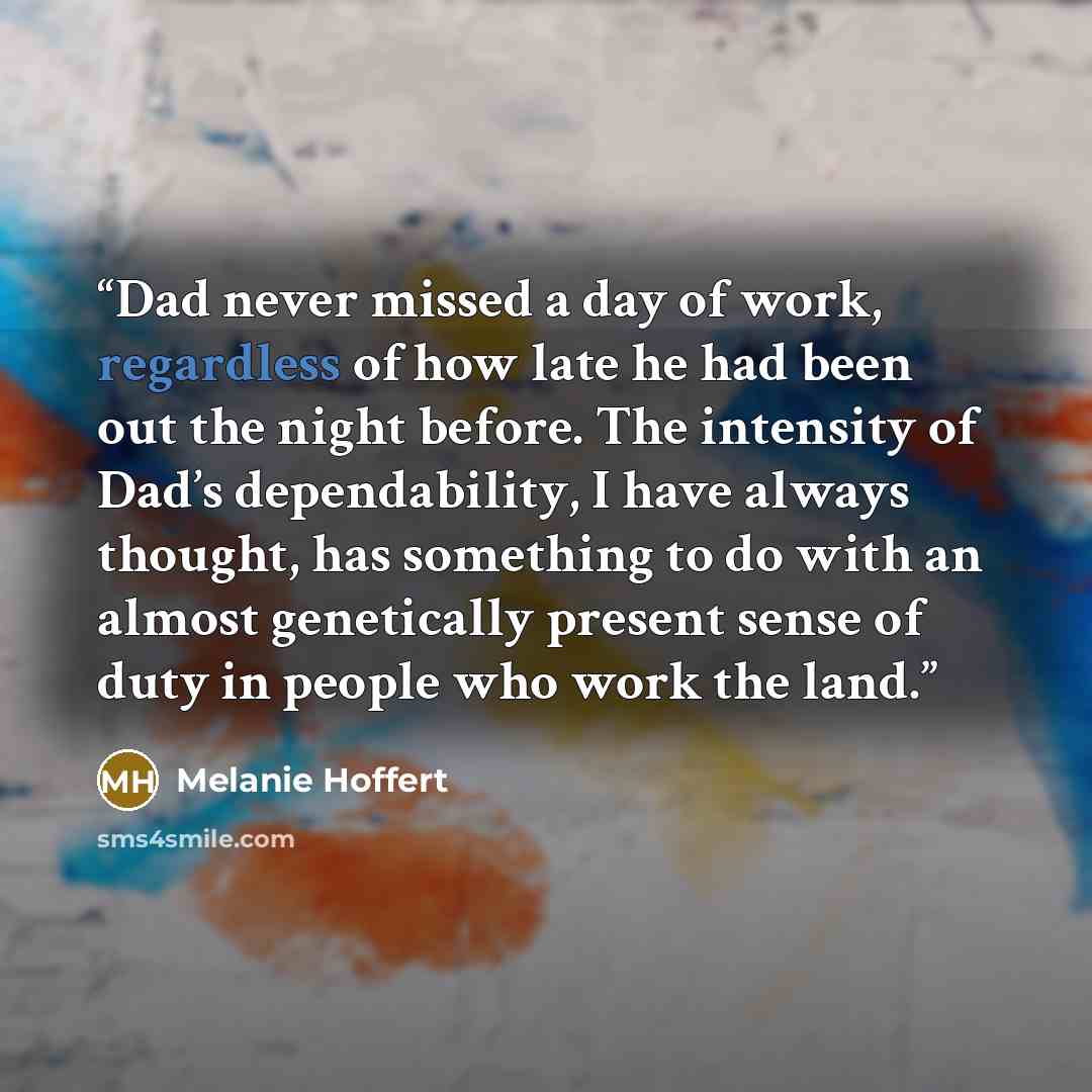 “Dad never missed a day of work, regardless of how late he had been out the night before. The intensity of Dad’s dependability, I have always thought, has something to do with an almost genetically present sense of duty in people who work the land.” quote by Melanie Hoffert