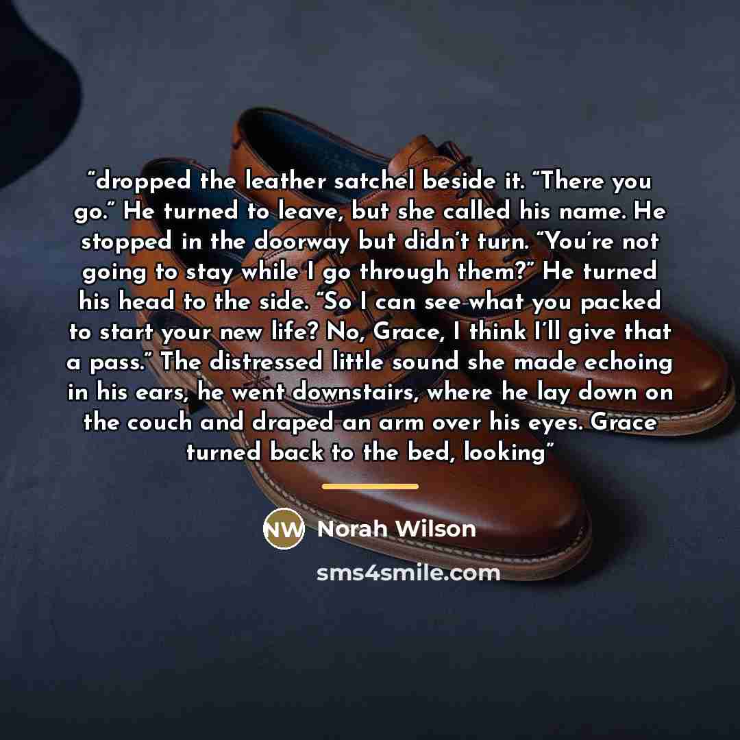 “dropped the leather satchel beside it. “There you go.” He turned to leave, but she called his name. He stopped in the doorway but didn’t turn. “You’re not going to stay while I go through them?” He turned his head to the side. “So I can see what you packed to start your new life? No, Grace, I…” quote by Norah Wilson