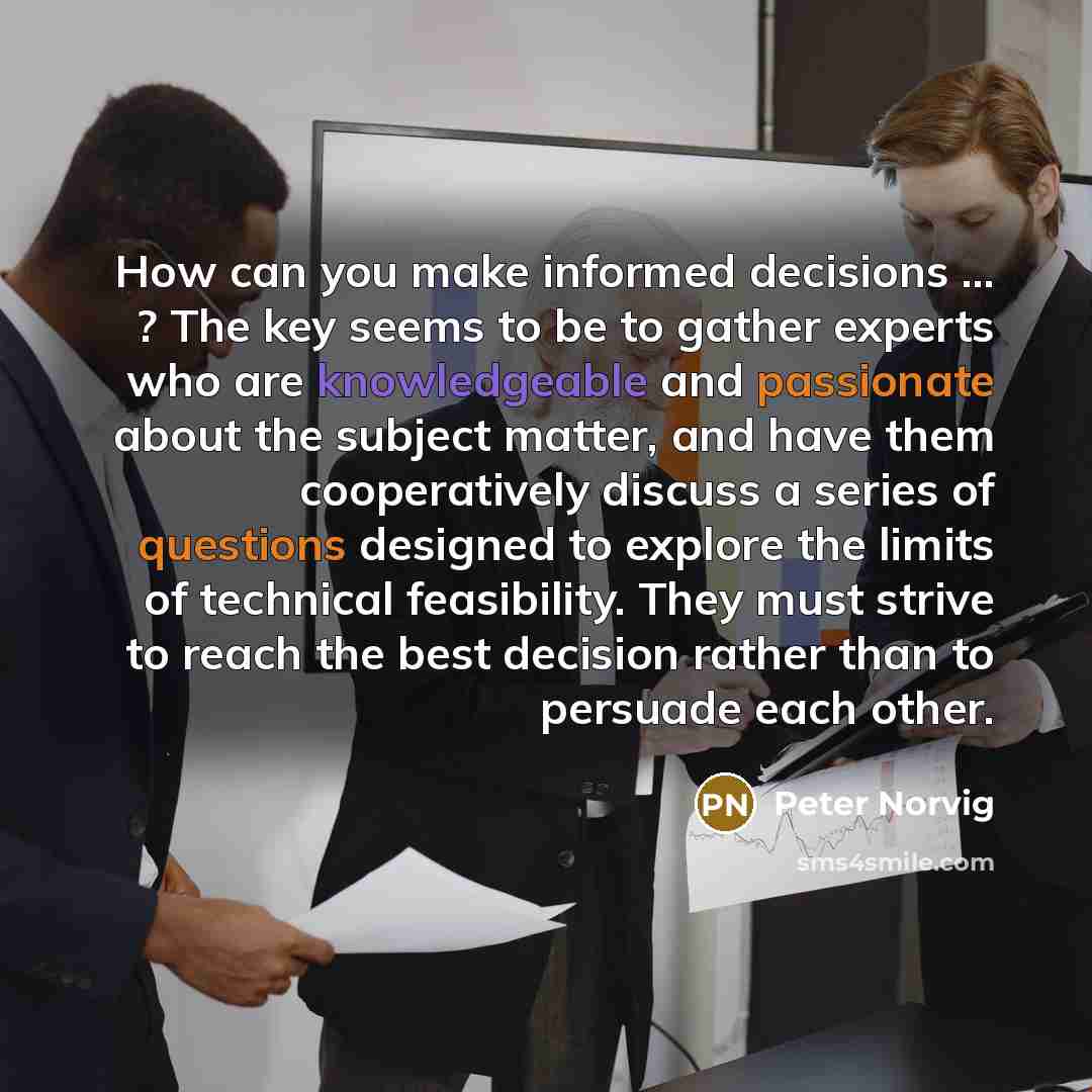 “How can you make informed decisions ... ? The key seems to be to gather experts who are knowledgeable and passionate about the subject matter, and have them cooperatively discuss a series of questions designed to explore the limits of technical feasibility. They must strive to reach the best…” quote by Peter Norvig