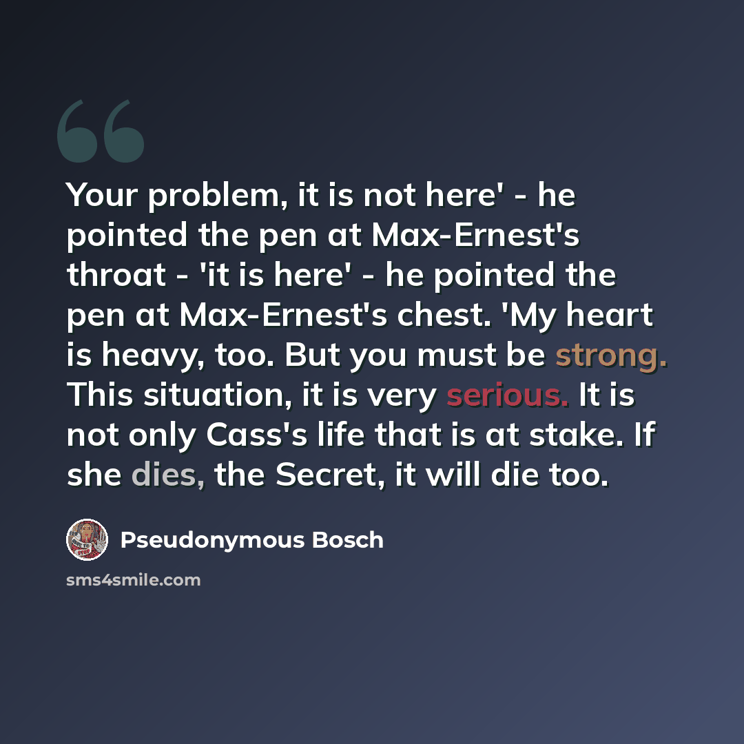 “Your problem, it is not here' - he pointed the pen at Max-Ernest's throat - 'it is here' - he pointed the pen at Max-Ernest's chest. 'My heart is heavy, too. But you must be strong. This situation, it is very serious. It is not only Cass's life that is at stake. If she dies, the Secret, it will…” quote by Pseudonymous Bosch