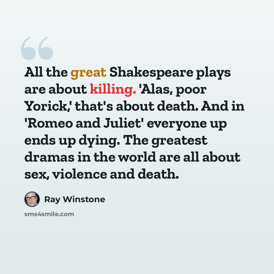 “All the great Shakespeare plays are about killing. 'Alas, poor Yorick,' that's about death. And in 'Romeo and Juliet' everyone up ends up dying. The greatest dramas in the world are all about sex, violence and death.” quote by Ray Winstone