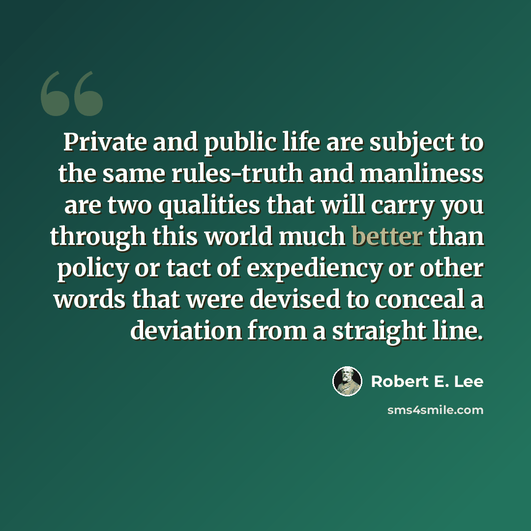 “Private and public life are subject to the same rules-truth and manliness are two qualities that will carry you through this world much better than policy or tact of expediency or other words that were devised to conceal a deviation from a straight line.” quote by Robert E. Lee