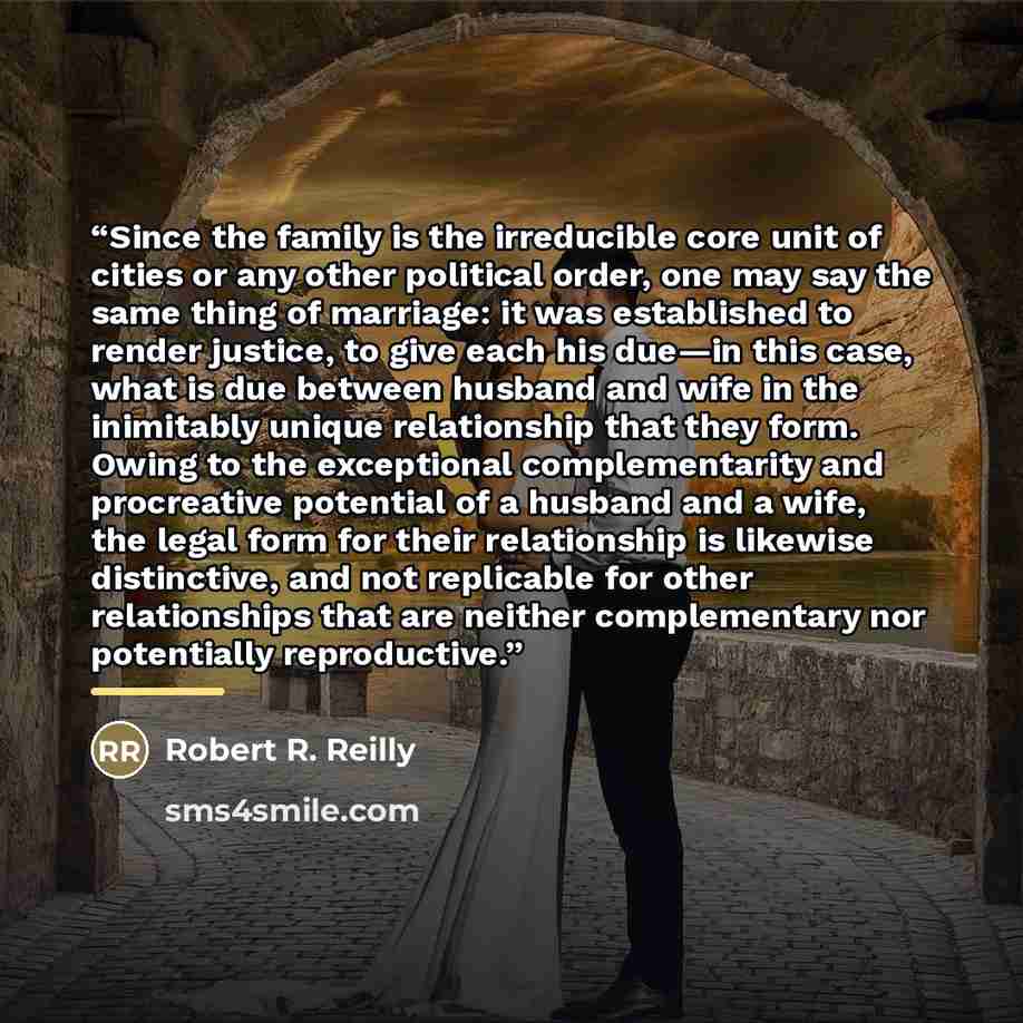 “Since the family is the irreducible core unit of cities or any other political order, one may say the same thing of marriage: it was established to render justice, to give each his due—in this case, what is due between husband and wife in the inimitably unique relationship that they form. Owing to…” quote by Robert R. Reilly
