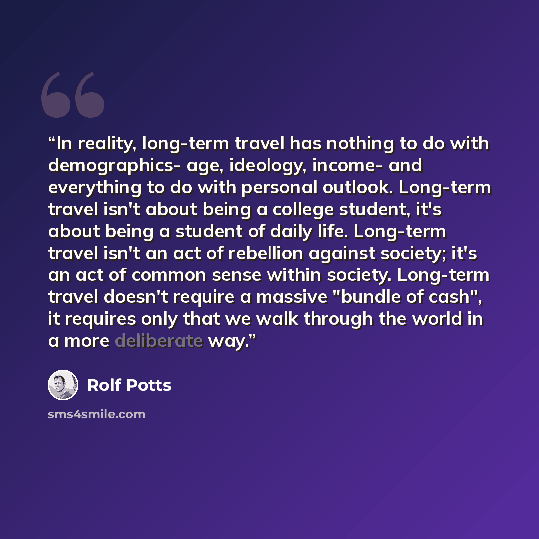 “In reality, long-term travel has nothing to do with demographics- age, ideology, income- and everything to do with personal outlook. Long-term travel isn't about being a college student, it's about being a student of daily life. Long-term travel isn't an act of rebellion against society; it's an…” quote by Rolf Potts