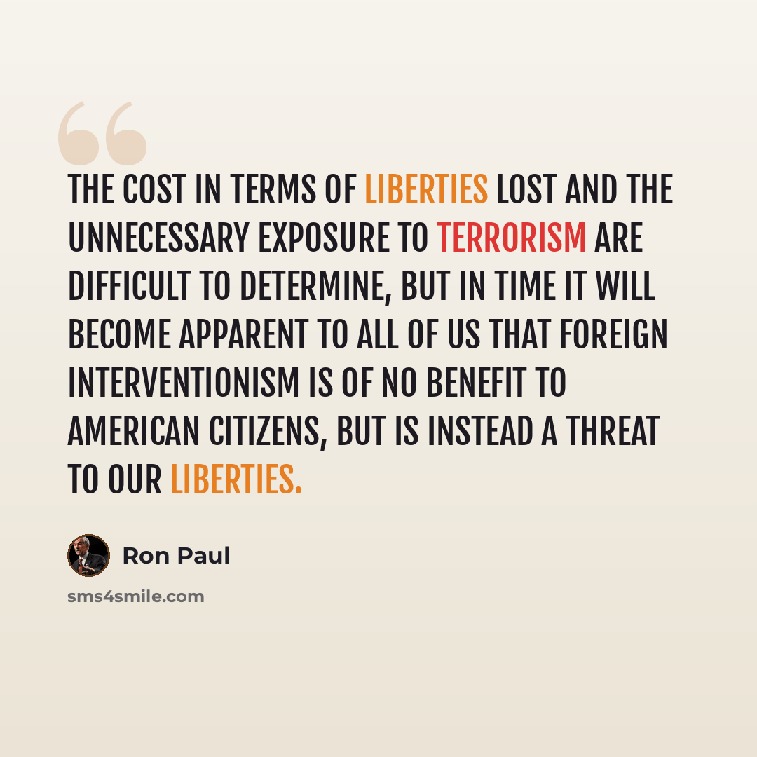 “The cost in terms of liberties lost and the unnecessary exposure to terrorism are difficult to determine, but in time it will become apparent to all of us that foreign interventionism is of no benefit to American citizens, but is instead a threat to our liberties.” quote by Ron Paul