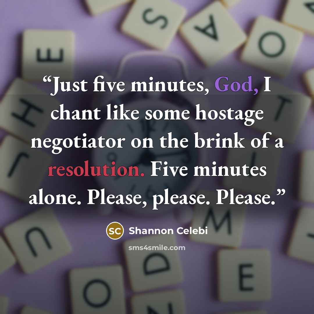 “Just five minutes, God, I chant like some hostage negotiator on the brink of a resolution. Five minutes alone. Please, please. Please.” quote by Shannon Celebi