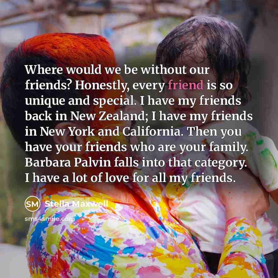 “Where would we be without our friends? Honestly, every friend is so unique and special. I have my friends back in New Zealand; I have my friends in New York and California. Then you have your friends who are your family. Barbara Palvin falls into that category. I have a lot of love for all my…” quote by Stella Maxwell