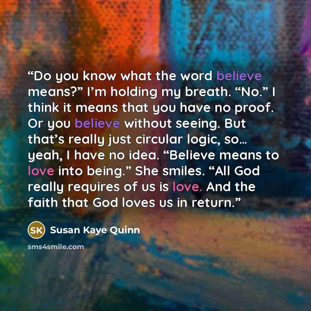 “Do you know what the word believe means?” I’m holding my breath. “No.” I think it means that you have no proof. Or you believe without seeing. But that’s really just circular logic, so… yeah, I have no idea. “Believe means to love into being.” She smiles. “All God really requires of us is love…” quote by Susan Kaye Quinn