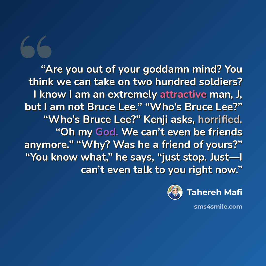 “Are you out of your goddamn mind? You think we can take on two hundred soldiers? I know I am an extremely attractive man, J, but I am not Bruce Lee.” “Who’s Bruce Lee?” “Who’s Bruce Lee?” Kenji asks, horrified. “Oh my God. We can’t even be friends anymore.” “Why? Was he a friend of yours?” “You…” quote by Tahereh Mafi