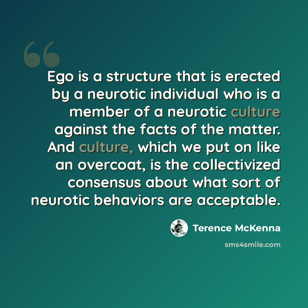 “Ego is a structure that is erected by a neurotic individual who is a member of a neurotic culture against the facts of the matter. And culture, which we put on like an overcoat, is the collectivized consensus about what sort of neurotic behaviors are acceptable.” quote by Terence McKenna