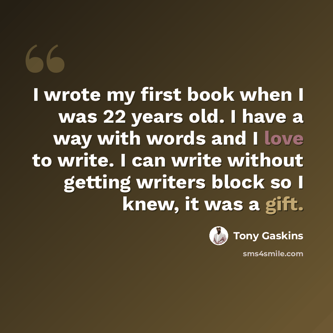 “I wrote my first book when I was 22 years old. I have a way with words and I love to write. I can write without getting writers block so I knew, it was a gift.” quote by Tony Gaskins