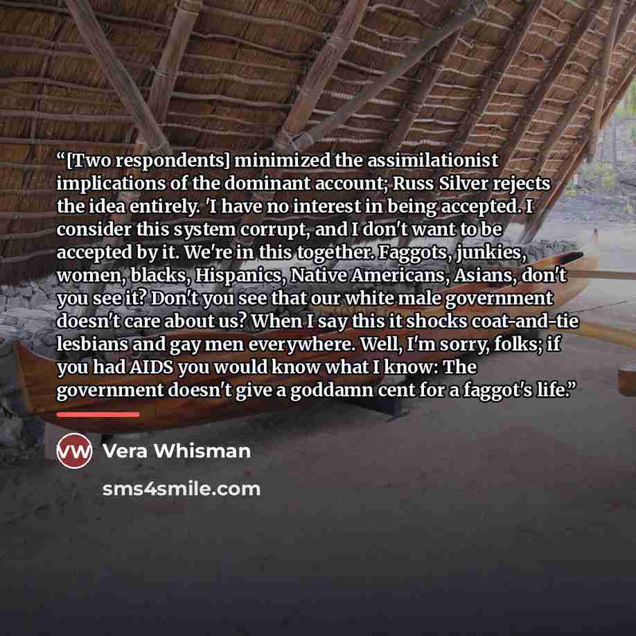 “[Two respondents] minimized the assimilationist implications of the dominant account; Russ Silver rejects the idea entirely. 'I have no interest in being accepted. I consider this system corrupt, and I don't want to be accepted by it. We're in this together. Faggots, junkies, women, blacks…” quote by Vera Whisman