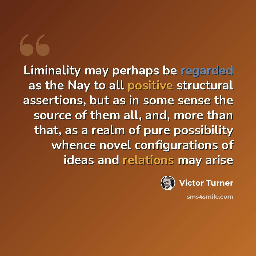 “Liminality may perhaps be regarded as the Nay to all positive structural assertions, but as in some sense the source of them all, and, more than that, as a realm of pure possibility whence novel configurations of ideas and relations may arise” quote by Victor Turner