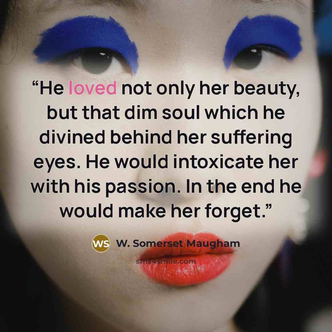 “He loved not only her beauty, but that dim soul which he divined behind her suffering eyes. He would intoxicate her with his passion. In the end he would make her forget.” quote by W. Somerset Maugham