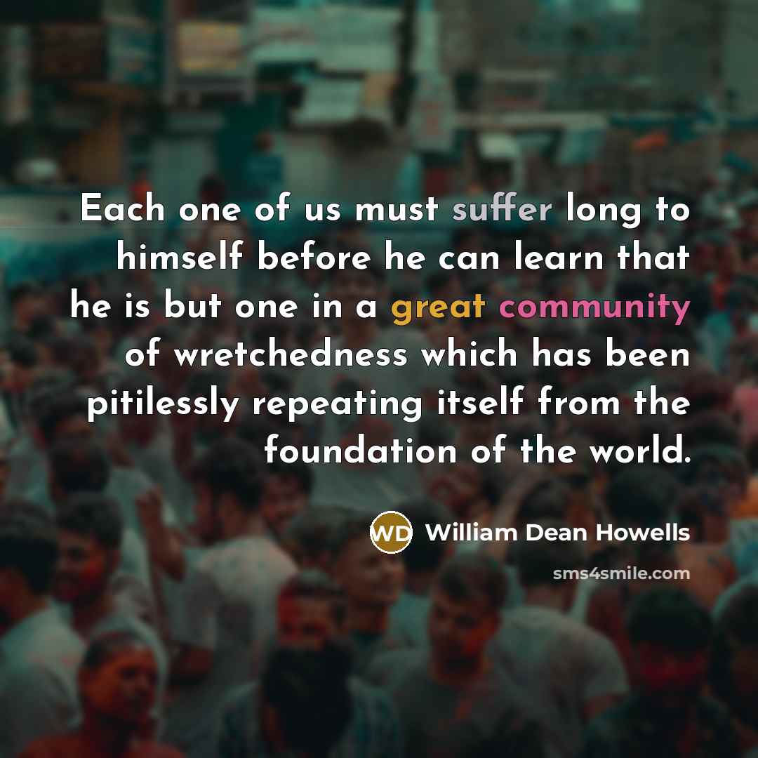 “Each one of us must suffer long to himself before he can learn that he is but one in a great community of wretchedness which has been pitilessly repeating itself from the foundation of the world.” quote by William Dean Howells