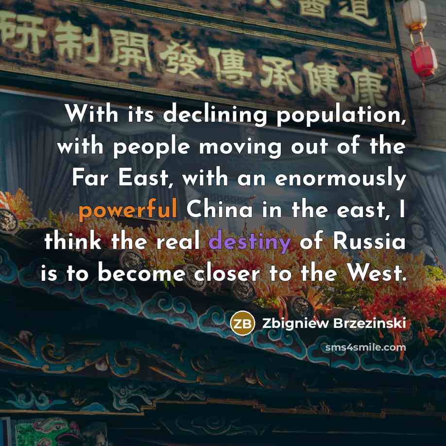 “With its declining population, with people moving out of the Far East, with an enormously powerful China in the east, I think the real destiny of Russia is to become closer to the West.” quote by Zbigniew Brzezinski