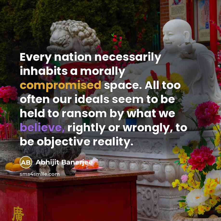 “Every nation necessarily inhabits a morally compromised space. All too often our ideals seem to be held to ransom by what we believe, rightly or wrongly, to be objective reality.” quote by Abhijit Banerjee
