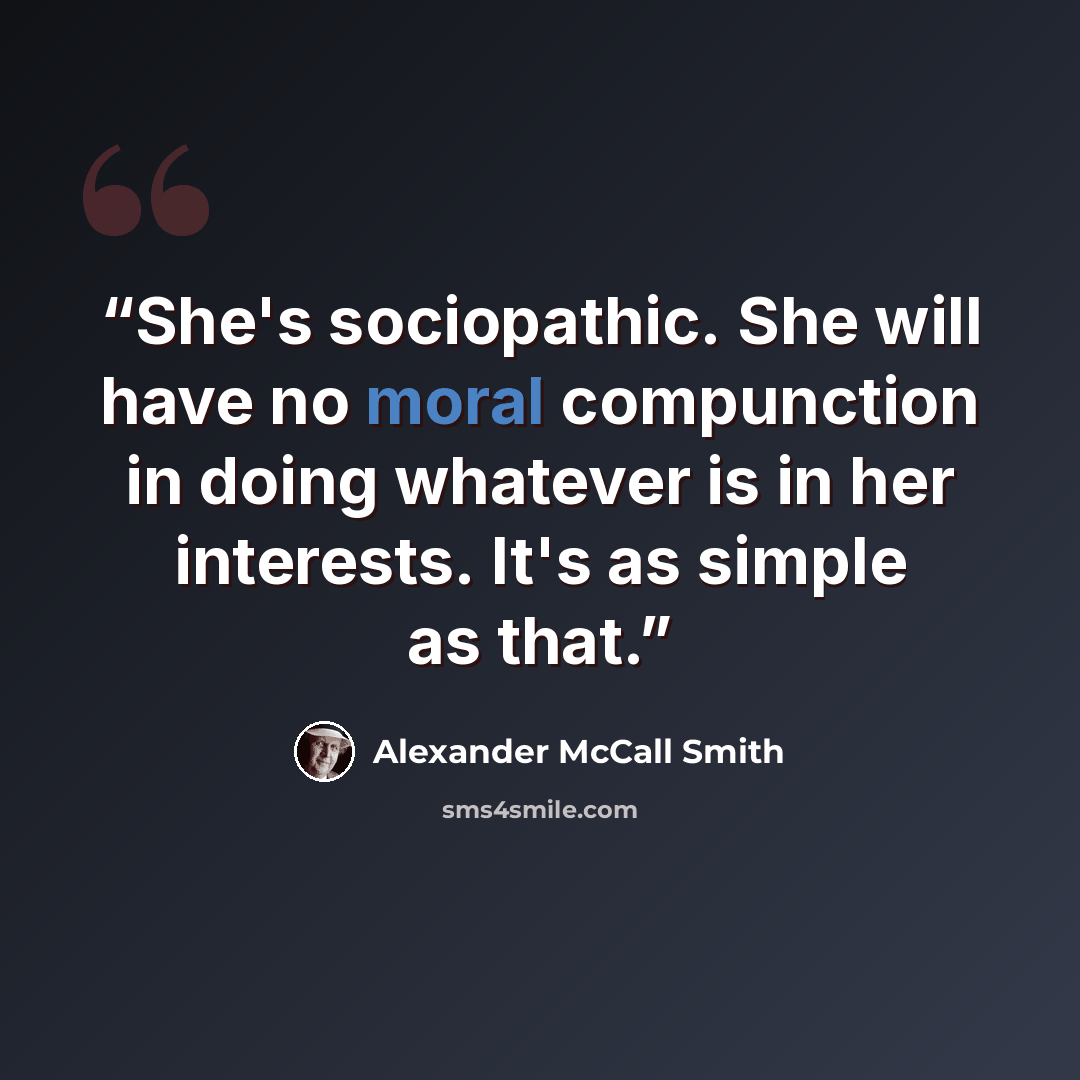 “She's sociopathic. She will have no moral compunction in doing whatever is in her interests. It's as simple as that.” quote by Alexander McCall Smith