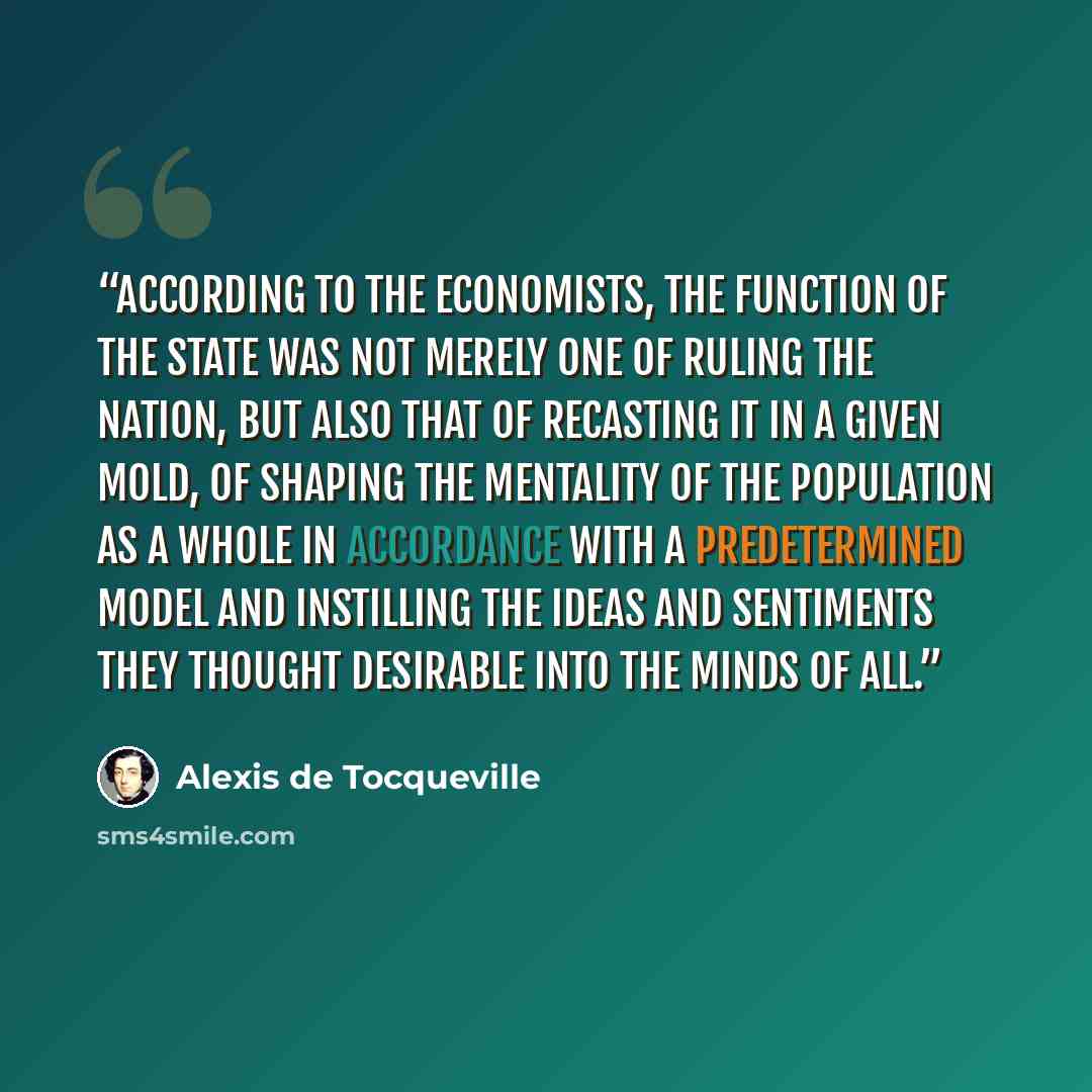 “according to the economists, the function of the state was not merely one of ruling the nation, but also that of recasting it in a given mold, of shaping the mentality of the population as a whole in accordance with a predetermined model and instilling the ideas and sentiments they thought…” quote by Alexis de Tocqueville