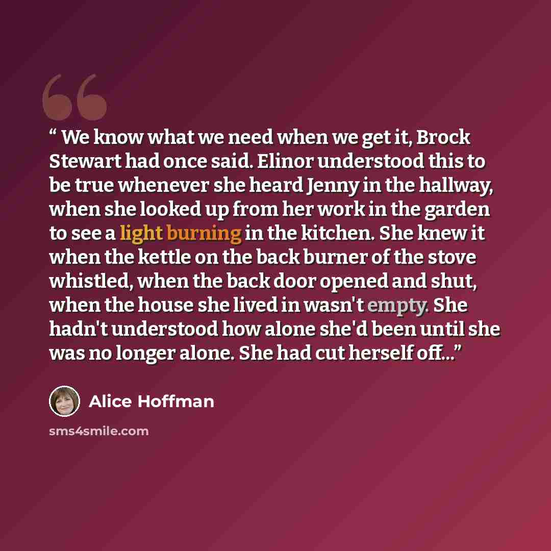 “We know what we need when we get it, Brock Stewart had once said. Elinor understood this to be true whenever she heard Jenny in the hallway, when she looked up from her work in the garden to see a light burning in the kitchen. She knew it when the kettle on the back burner of the stove whistled…” quote by Alice Hoffman