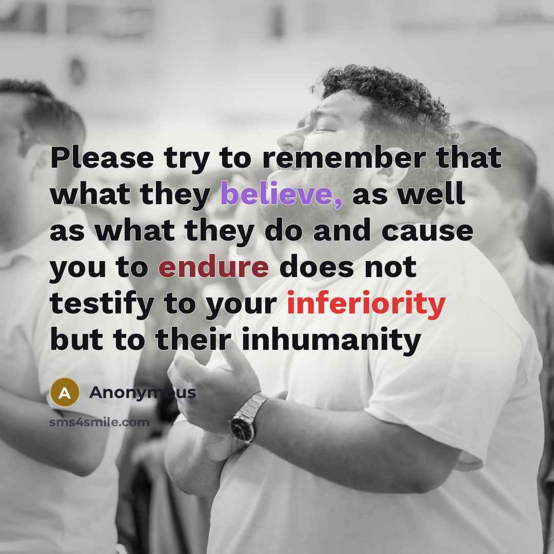 “Please try to remember that what they believe, as well as what they do and cause you to endure does not testify to your inferiority but to their inhumanity” quote by Anonymous