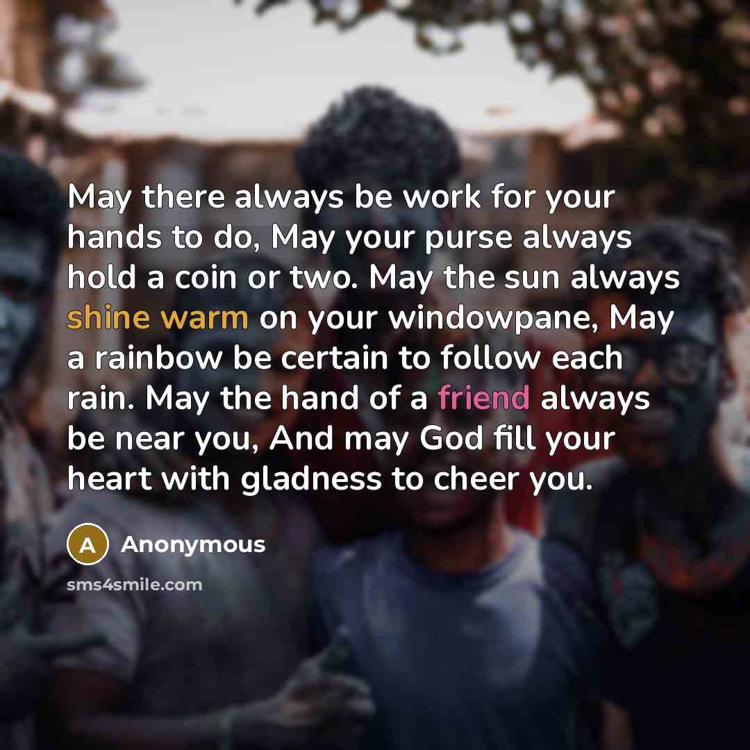 “May there always be work for your hands to do, May your purse always hold a coin or two. May the sun always shine warm on your windowpane, May a rainbow be certain to follow each rain. May the hand of a friend always be near you, And may God fill your heart with gladness to cheer you.” quote by Anonymous